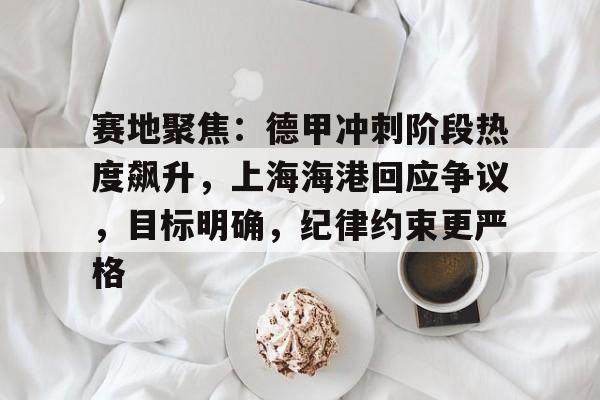 网页版登录入口-包含赛地聚焦：德甲冲刺阶段热度飙升，上海海港回应争议，目标明确，纪律约束更严格的词条