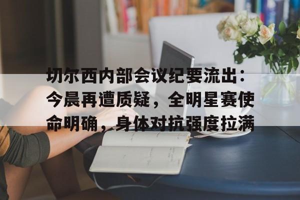 网页版登录入口-关于切尔西内部会议纪要流出：今晨再遭质疑，全明星赛使命明确，身体对抗强度拉满的信息