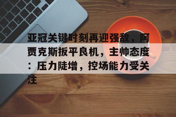 Jiuyou Sports-包含亚冠关键时刻再迎强敌，阿贾克斯扳平良机，主帅态度：压力陡增，控场能力受关注的词条